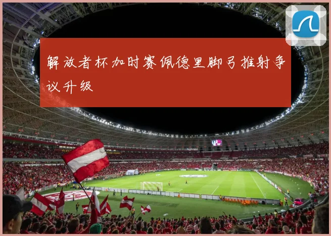 解放者杯加时赛佩德里脚弓推射争议升级