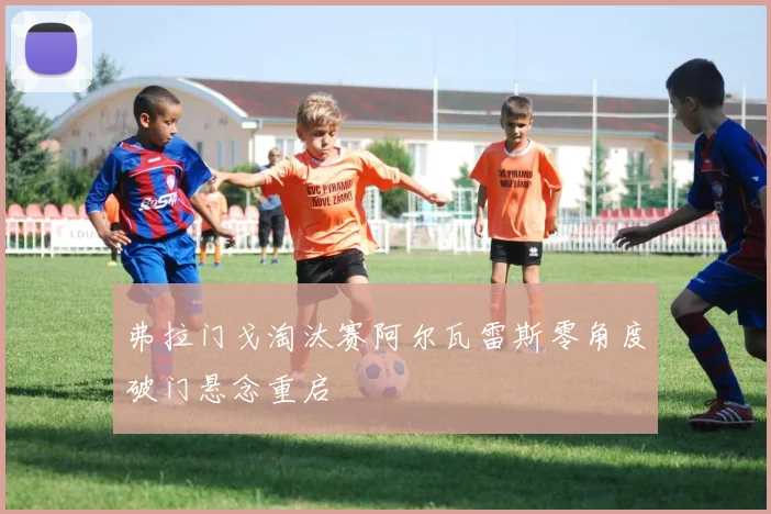 弗拉门戈淘汰赛阿尔瓦雷斯零角度破门悬念重启