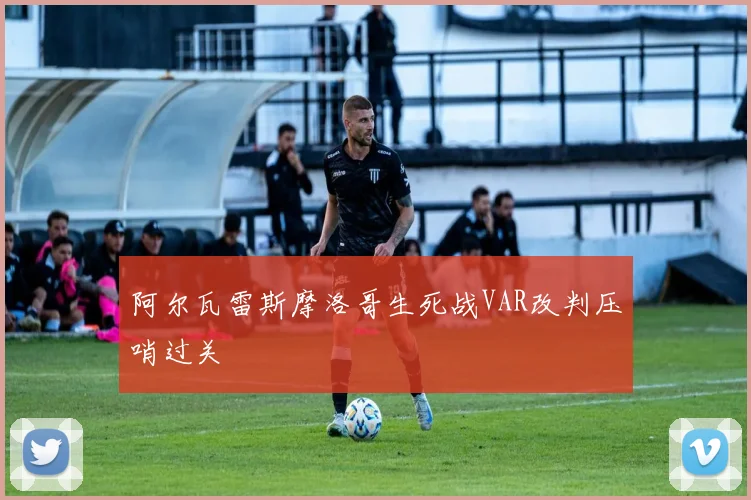 阿尔瓦雷斯摩洛哥生死战VAR改判压哨过关