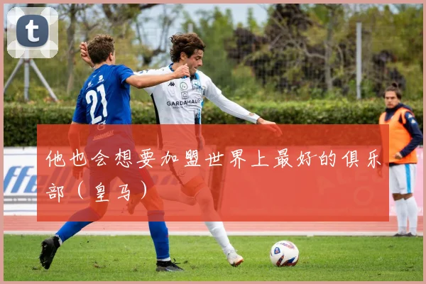 他也会想要加盟世界上最好的俱乐部（皇马）