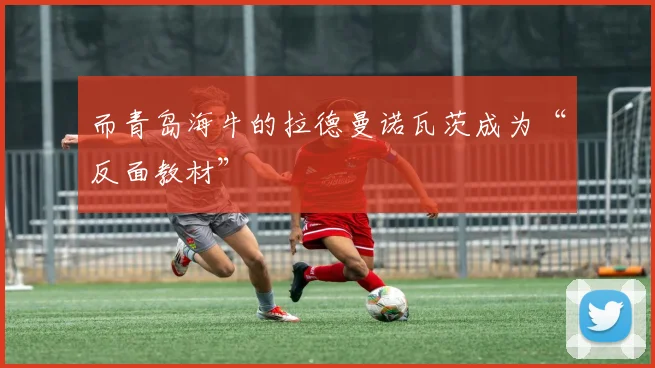 而青岛海牛的拉德曼诺瓦茨成为“反面教材”