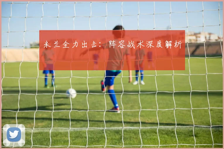 米兰全力出击：阵容战术深度解析