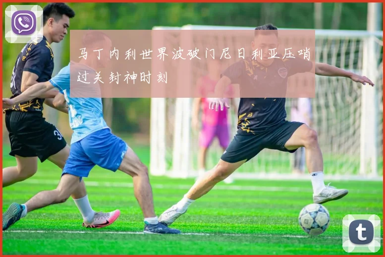 马丁内利世界波破门尼日利亚压哨过关封神时刻