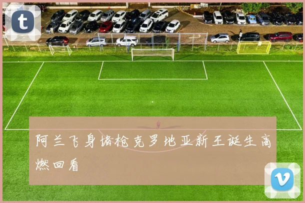 阿兰飞身堵枪克罗地亚新王诞生高燃回看
