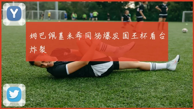 姆巴佩基米希同场爆发国王杯看台炸裂