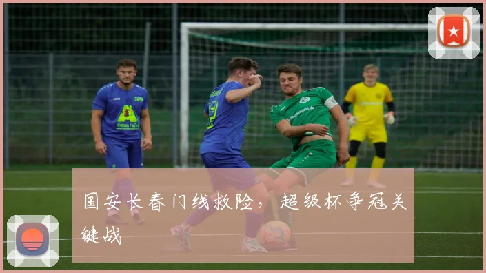 国安长春门线救险，超级杯争冠关键战