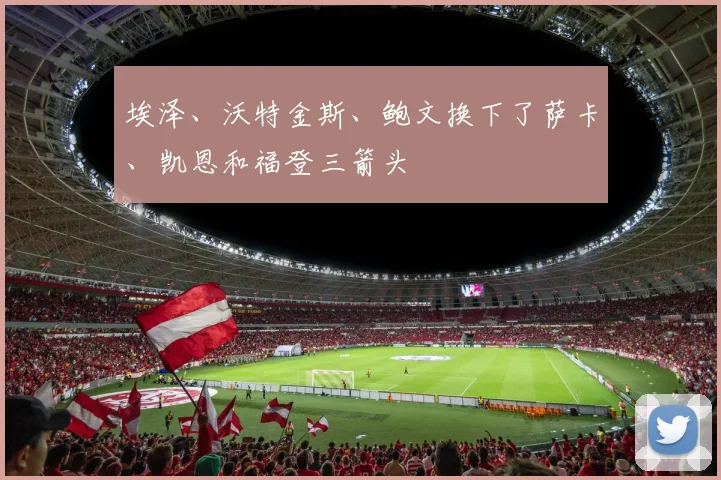 埃泽、沃特金斯、鲍文换下了萨卡、凯恩和福登三箭头