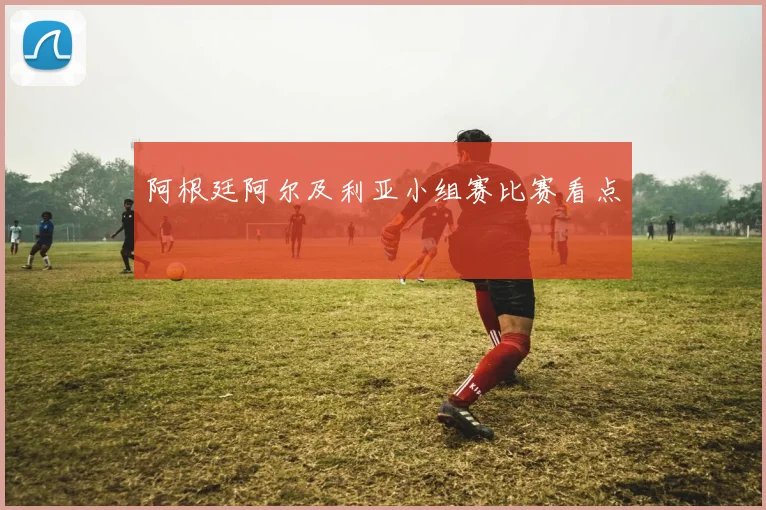 阿根廷阿尔及利亚小组赛比赛看点