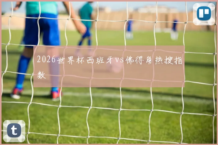 2026世界杯西班牙vs佛得角热搜指数