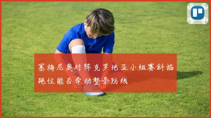 塞梅尼奥对阵克罗地亚小组赛斜插跑位能否牵动整条防线