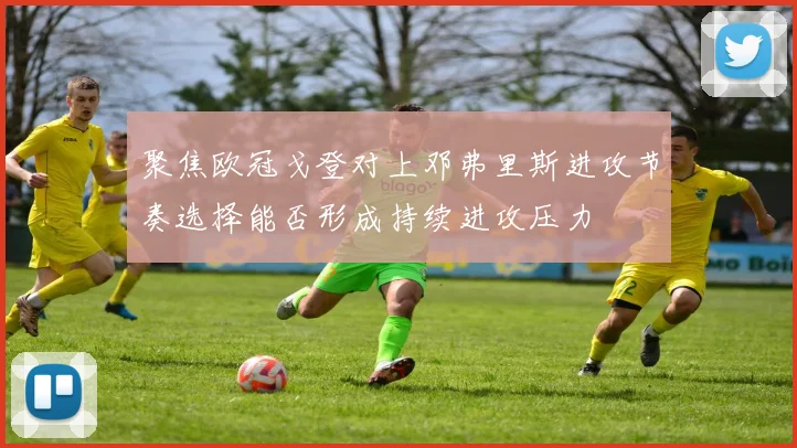 聚焦欧冠戈登对上邓弗里斯进攻节奏选择能否形成持续进攻压力