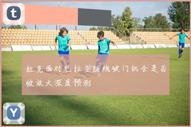 杜克面对巴拉圭防线破门机会是否被放大深度预测