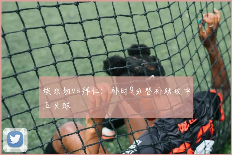 埃尔切vs拜仁：补时9分替补助攻中卫头球