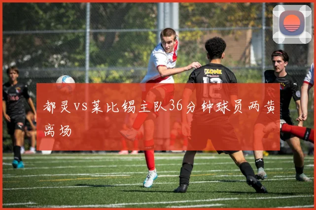 都灵vs莱比锡主队36分钟球员两黄离场
