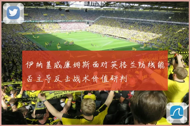 伊纳基威廉姆斯面对英格兰防线能否主导反击战术价值研判