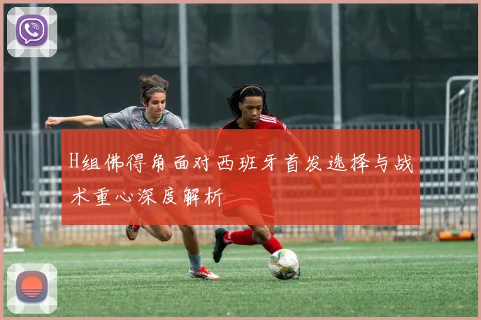 H组佛得角面对西班牙首发选择与战术重心深度解析