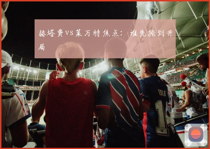 赫塔费vs莱万特焦点：谁先抢到开局