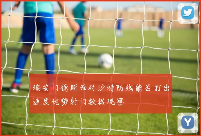 瑞安门德斯面对沙特防线能否打出速度优势射门数据观察