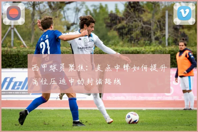 西甲球员聚焦:支点中锋如何提升高位压迫中的封堵路线