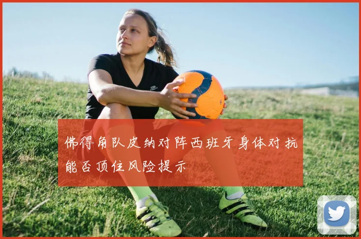 佛得角队皮纳对阵西班牙身体对抗能否顶住风险提示