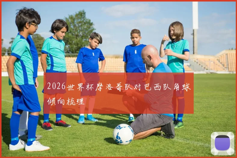 2026世界杯摩洛哥队对巴西队角球倾向梳理