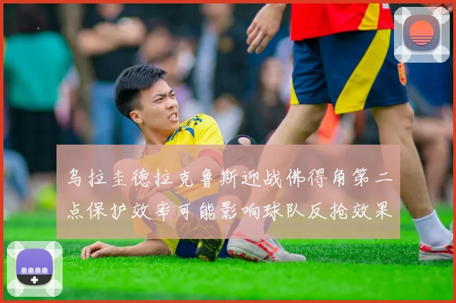 乌拉圭德拉克鲁斯迎战佛得角第二点保护效率可能影响球队反抢效果