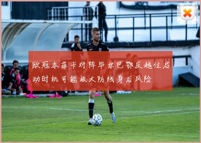 欧冠本菲卡对阵毕尔巴鄂反越位启动时机可能放大防线身后风险