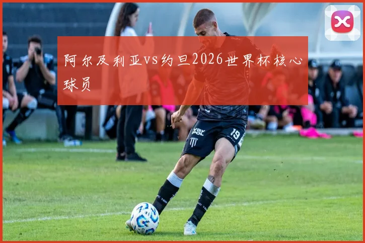 阿尔及利亚vs约旦2026世界杯核心球员