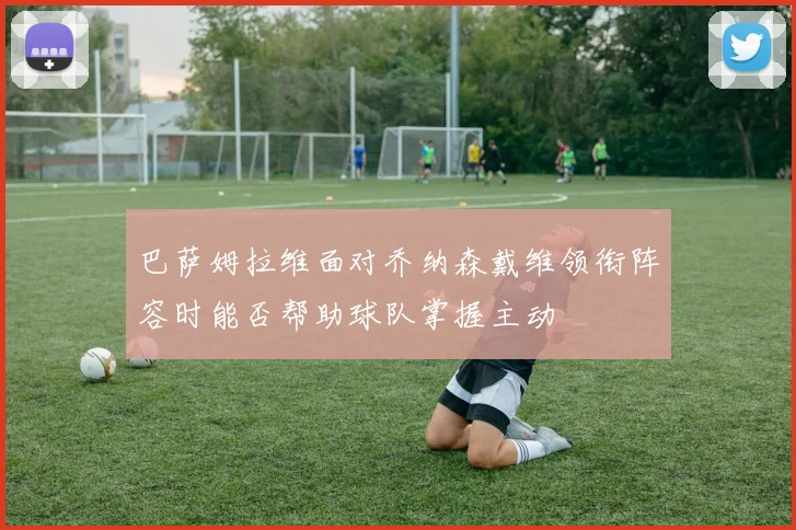 巴萨姆拉维面对乔纳森戴维领衔阵容时能否帮助球队掌握主动