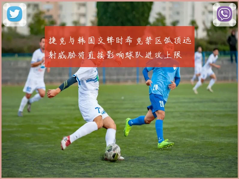 捷克与韩国交锋时希克禁区弧顶远射威胁将直接影响球队进攻上限