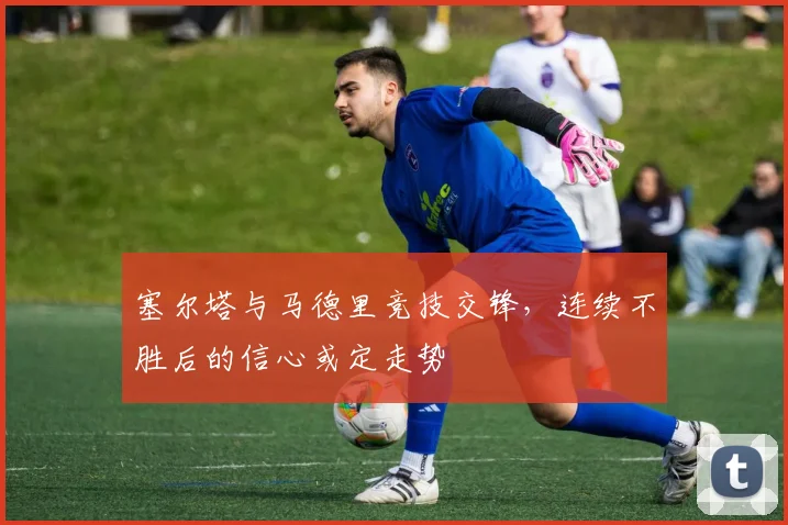 塞尔塔与马德里竞技交锋，连续不胜后的信心或定走势