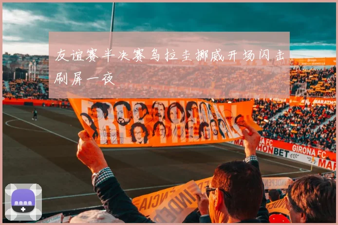友谊赛半决赛乌拉圭挪威开场闪击刷屏一夜