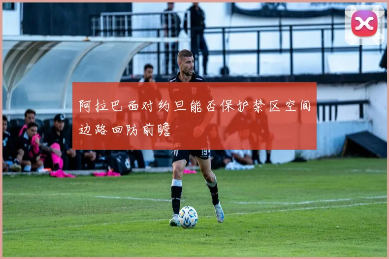 阿拉巴面对约旦能否保护禁区空间边路回防前瞻