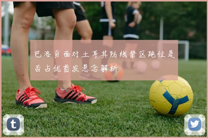 巴洛贡面对土耳其防线禁区跑位是否占优首发悬念解析