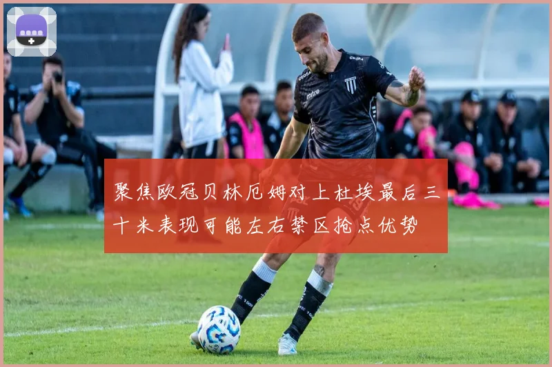 聚焦欧冠贝林厄姆对上杜埃最后三十米表现可能左右禁区抢点优势