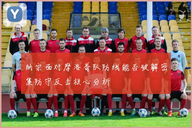 纳宗面对摩洛哥队防线能否破解密集防守反击核心分析